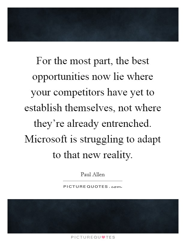 For the most part, the best opportunities now lie where your competitors have yet to establish themselves, not where they're already entrenched. Microsoft is struggling to adapt to that new reality. Picture Quote #1