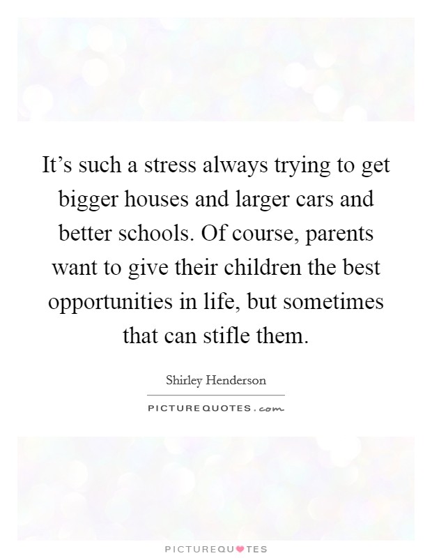 It's such a stress always trying to get bigger houses and larger cars and better schools. Of course, parents want to give their children the best opportunities in life, but sometimes that can stifle them. Picture Quote #1