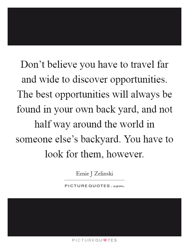 Don't believe you have to travel far and wide to discover opportunities. The best opportunities will always be found in your own back yard, and not half way around the world in someone else's backyard. You have to look for them, however. Picture Quote #1