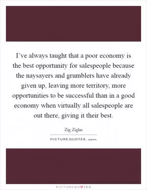I’ve always taught that a poor economy is the best opportunity for salespeople because the naysayers and grumblers have already given up, leaving more territory, more opportunities to be successful than in a good economy when virtually all salespeople are out there, giving it their best Picture Quote #1