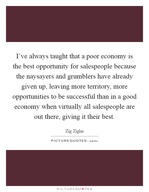 I've always taught that a poor economy is the best opportunity for salespeople because the naysayers and grumblers have already given up, leaving more territory, more opportunities to be successful than in a good economy when virtually all salespeople are out there, giving it their best. Picture Quote #1
