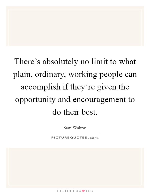 There's absolutely no limit to what plain, ordinary, working people can accomplish if they're given the opportunity and encouragement to do their best. Picture Quote #1