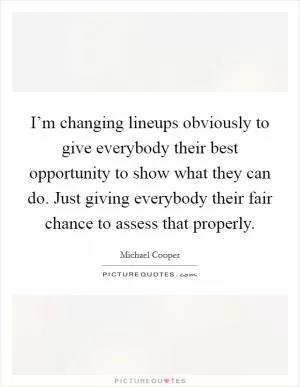 I’m changing lineups obviously to give everybody their best opportunity to show what they can do. Just giving everybody their fair chance to assess that properly Picture Quote #1