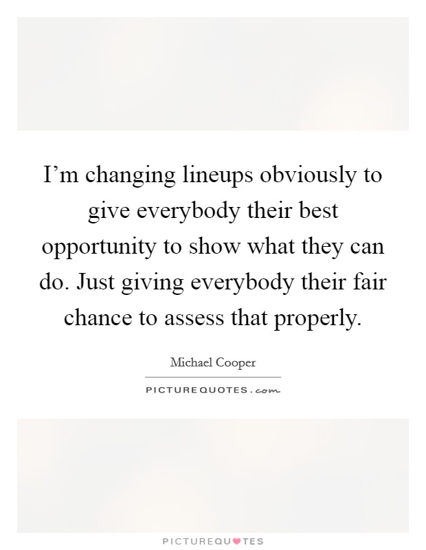 I'm changing lineups obviously to give everybody their best opportunity to show what they can do. Just giving everybody their fair chance to assess that properly. Picture Quote #1