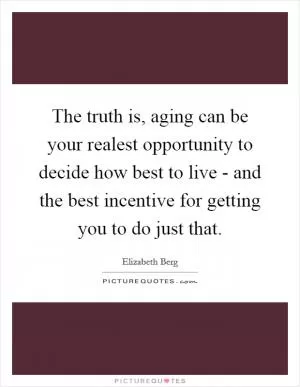 The truth is, aging can be your realest opportunity to decide how best to live - and the best incentive for getting you to do just that Picture Quote #1