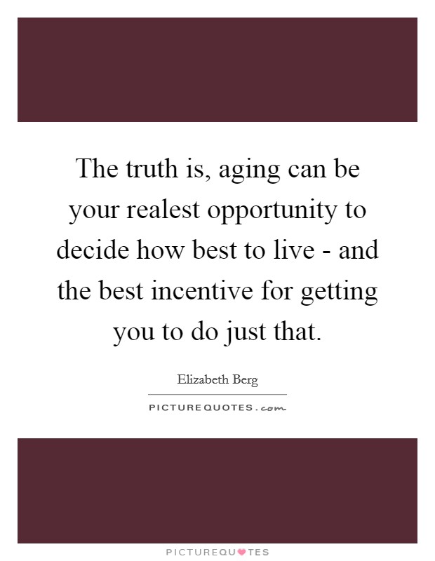 The truth is, aging can be your realest opportunity to decide how best to live - and the best incentive for getting you to do just that. Picture Quote #1