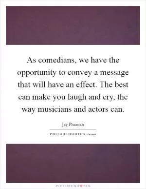 As comedians, we have the opportunity to convey a message that will have an effect. The best can make you laugh and cry, the way musicians and actors can Picture Quote #1