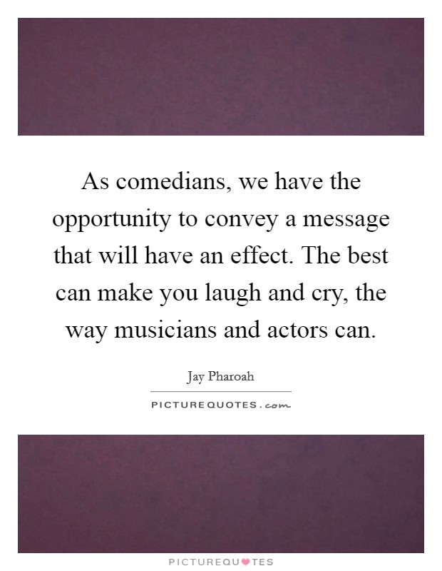 As comedians, we have the opportunity to convey a message that will have an effect. The best can make you laugh and cry, the way musicians and actors can. Picture Quote #1