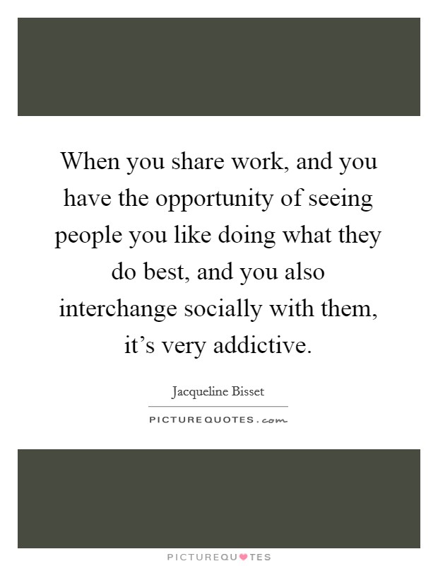 When you share work, and you have the opportunity of seeing people you like doing what they do best, and you also interchange socially with them, it's very addictive. Picture Quote #1