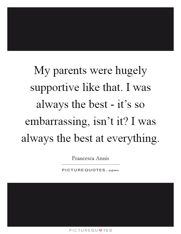 My parents were hugely supportive like that. I was always the best - it's so embarrassing, isn't it? I was always the best at everything. Picture Quote #1