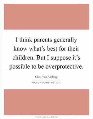 I think parents generally know what’s best for their children. But I suppose it’s possible to be overprotective Picture Quote #1