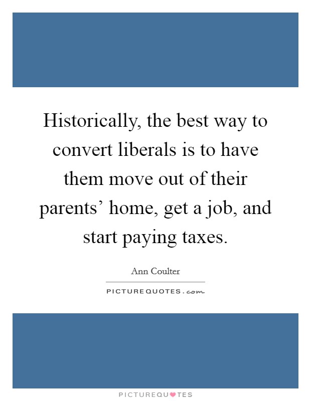 Historically, the best way to convert liberals is to have them move out of their parents' home, get a job, and start paying taxes. Picture Quote #1