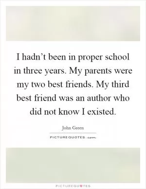 I hadn’t been in proper school in three years. My parents were my two best friends. My third best friend was an author who did not know I existed Picture Quote #1