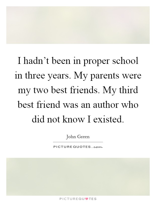 I hadn't been in proper school in three years. My parents were my two best friends. My third best friend was an author who did not know I existed. Picture Quote #1