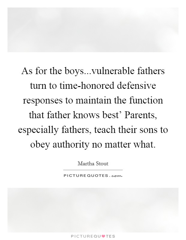 As for the boys...vulnerable fathers turn to time-honored defensive responses to maintain the function that father knows best' Parents, especially fathers, teach their sons to obey authority no matter what. Picture Quote #1