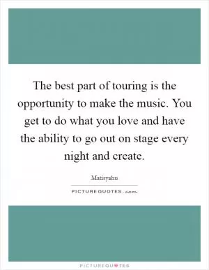 The best part of touring is the opportunity to make the music. You get to do what you love and have the ability to go out on stage every night and create Picture Quote #1