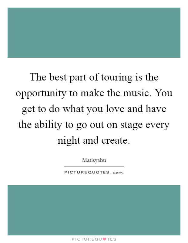 The best part of touring is the opportunity to make the music. You get to do what you love and have the ability to go out on stage every night and create. Picture Quote #1
