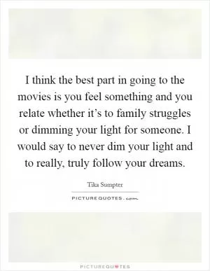 I think the best part in going to the movies is you feel something and you relate whether it’s to family struggles or dimming your light for someone. I would say to never dim your light and to really, truly follow your dreams Picture Quote #1