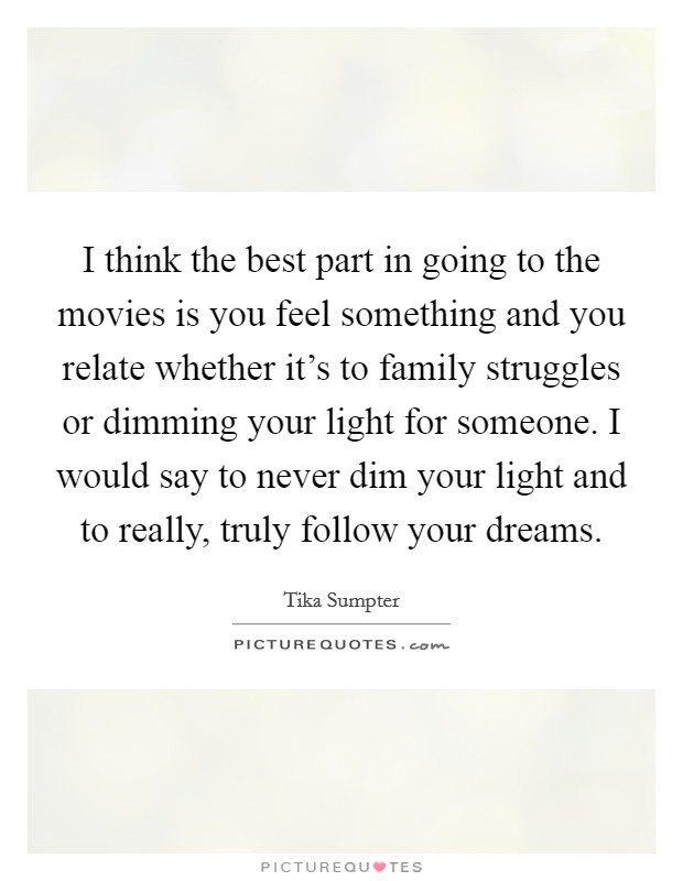 I think the best part in going to the movies is you feel something and you relate whether it's to family struggles or dimming your light for someone. I would say to never dim your light and to really, truly follow your dreams. Picture Quote #1