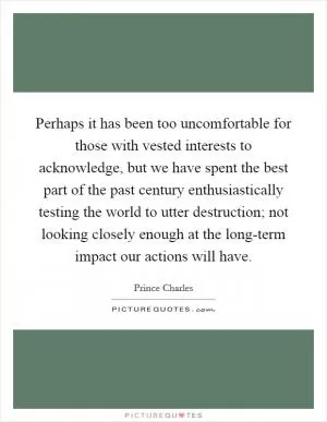 Perhaps it has been too uncomfortable for those with vested interests to acknowledge, but we have spent the best part of the past century enthusiastically testing the world to utter destruction; not looking closely enough at the long-term impact our actions will have Picture Quote #1