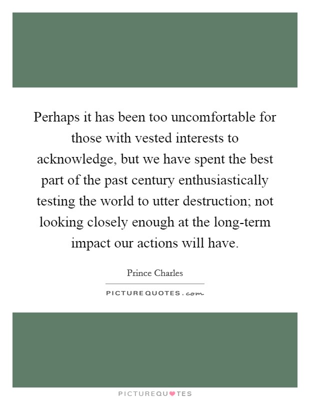 Perhaps it has been too uncomfortable for those with vested interests to acknowledge, but we have spent the best part of the past century enthusiastically testing the world to utter destruction; not looking closely enough at the long-term impact our actions will have. Picture Quote #1
