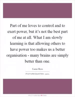 Part of me loves to control and to exert power, but it’s not the best part of me at all. What I am slowly learning is that allowing others to have power too makes us a better organisation - many brains are simply better than one Picture Quote #1