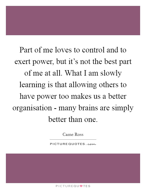 Part of me loves to control and to exert power, but it's not the best part of me at all. What I am slowly learning is that allowing others to have power too makes us a better organisation - many brains are simply better than one. Picture Quote #1