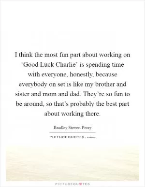 I think the most fun part about working on ‘Good Luck Charlie’ is spending time with everyone, honestly, because everybody on set is like my brother and sister and mom and dad. They’re so fun to be around, so that’s probably the best part about working there Picture Quote #1