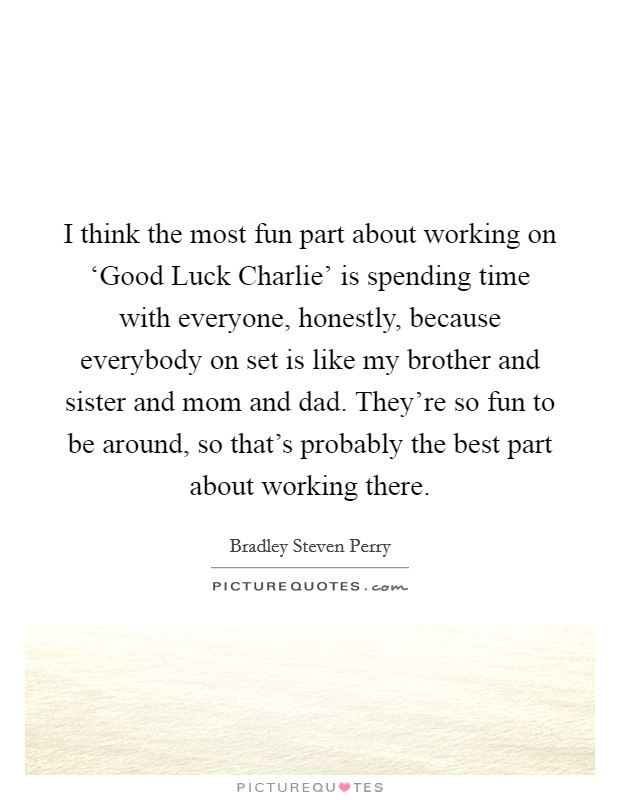 I think the most fun part about working on ‘Good Luck Charlie' is spending time with everyone, honestly, because everybody on set is like my brother and sister and mom and dad. They're so fun to be around, so that's probably the best part about working there. Picture Quote #1