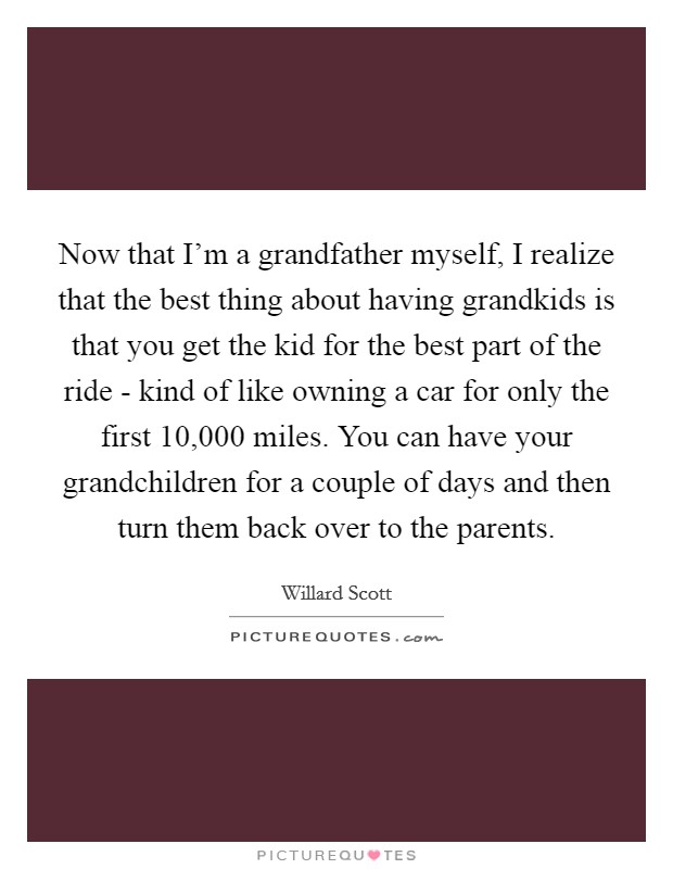 Now that I'm a grandfather myself, I realize that the best thing about having grandkids is that you get the kid for the best part of the ride - kind of like owning a car for only the first 10,000 miles. You can have your grandchildren for a couple of days and then turn them back over to the parents. Picture Quote #1
