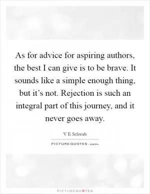 As for advice for aspiring authors, the best I can give is to be brave. It sounds like a simple enough thing, but it’s not. Rejection is such an integral part of this journey, and it never goes away Picture Quote #1