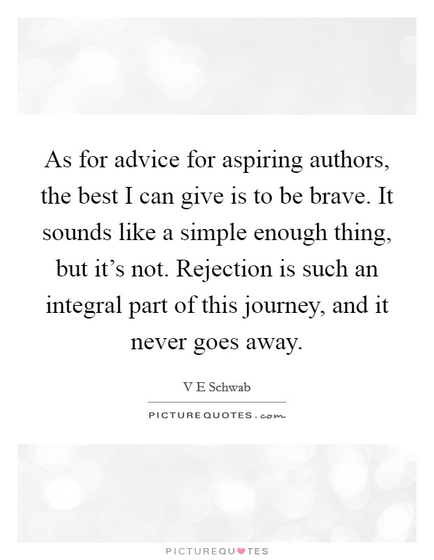 As for advice for aspiring authors, the best I can give is to be brave. It sounds like a simple enough thing, but it's not. Rejection is such an integral part of this journey, and it never goes away. Picture Quote #1