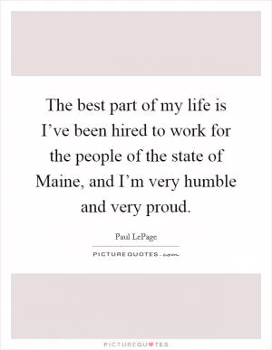 The best part of my life is I’ve been hired to work for the people of the state of Maine, and I’m very humble and very proud Picture Quote #1