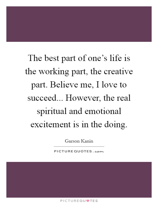 The best part of one's life is the working part, the creative part. Believe me, I love to succeed... However, the real spiritual and emotional excitement is in the doing. Picture Quote #1