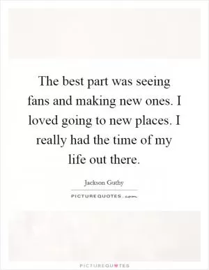 The best part was seeing fans and making new ones. I loved going to new places. I really had the time of my life out there Picture Quote #1