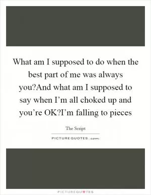 What am I supposed to do when the best part of me was always you?And what am I supposed to say when I’m all choked up and you’re OK?I’m falling to pieces Picture Quote #1