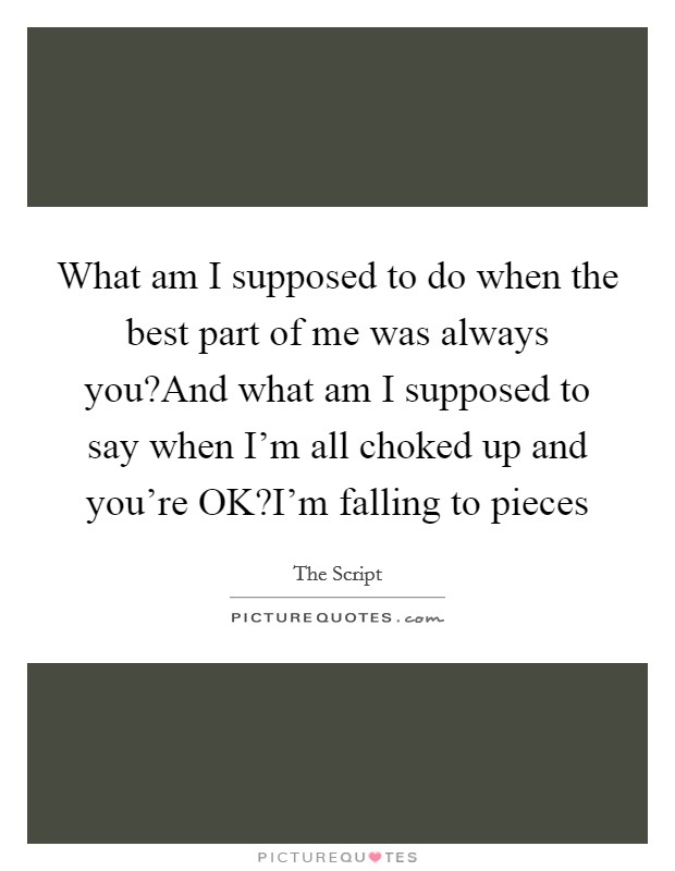 What am I supposed to do when the best part of me was always you?And what am I supposed to say when I'm all choked up and you're OK?I'm falling to pieces Picture Quote #1