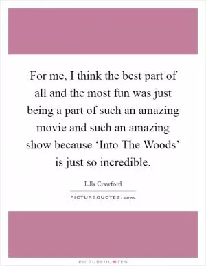 For me, I think the best part of all and the most fun was just being a part of such an amazing movie and such an amazing show because ‘Into The Woods’ is just so incredible Picture Quote #1