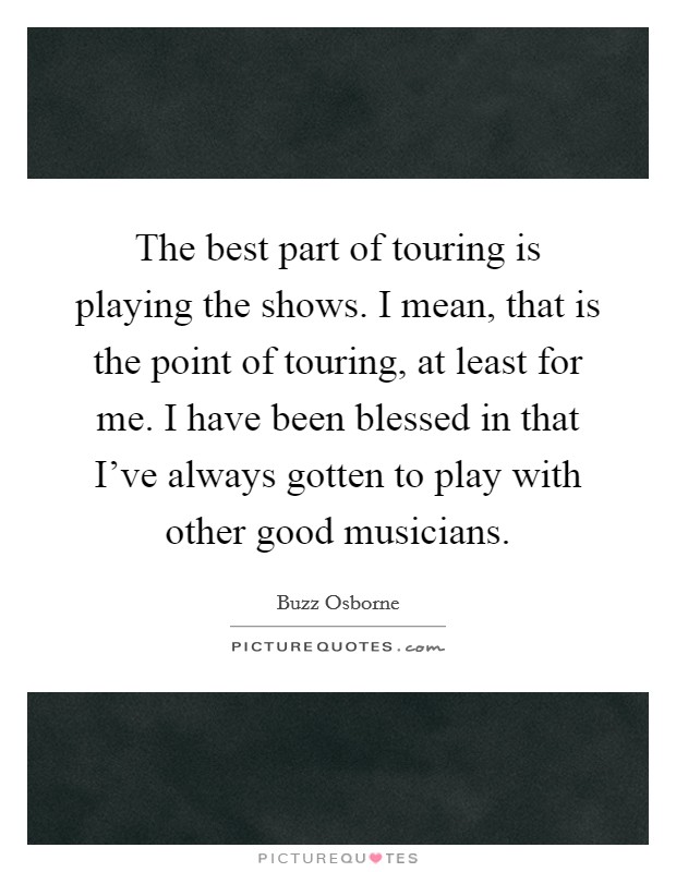 The best part of touring is playing the shows. I mean, that is the point of touring, at least for me. I have been blessed in that I've always gotten to play with other good musicians. Picture Quote #1