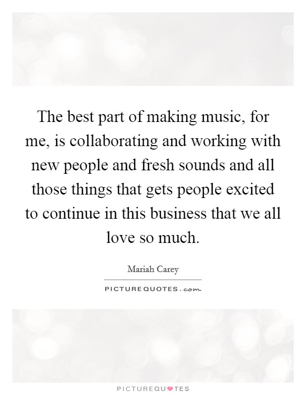 The best part of making music, for me, is collaborating and working with new people and fresh sounds and all those things that gets people excited to continue in this business that we all love so much. Picture Quote #1