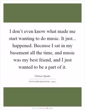 I don’t even know what made me start wanting to do music. It just... happened. Because I sat in my basement all the time, and music was my best friend, and I just wanted to be a part of it Picture Quote #1