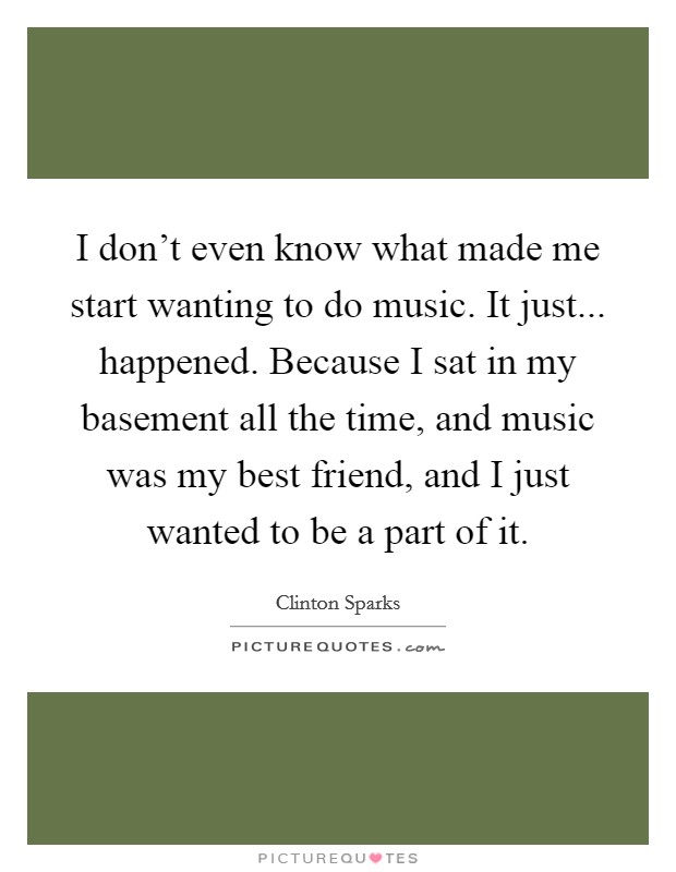 I don't even know what made me start wanting to do music. It just... happened. Because I sat in my basement all the time, and music was my best friend, and I just wanted to be a part of it. Picture Quote #1