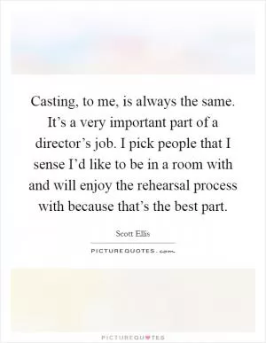 Casting, to me, is always the same. It’s a very important part of a director’s job. I pick people that I sense I’d like to be in a room with and will enjoy the rehearsal process with because that’s the best part Picture Quote #1