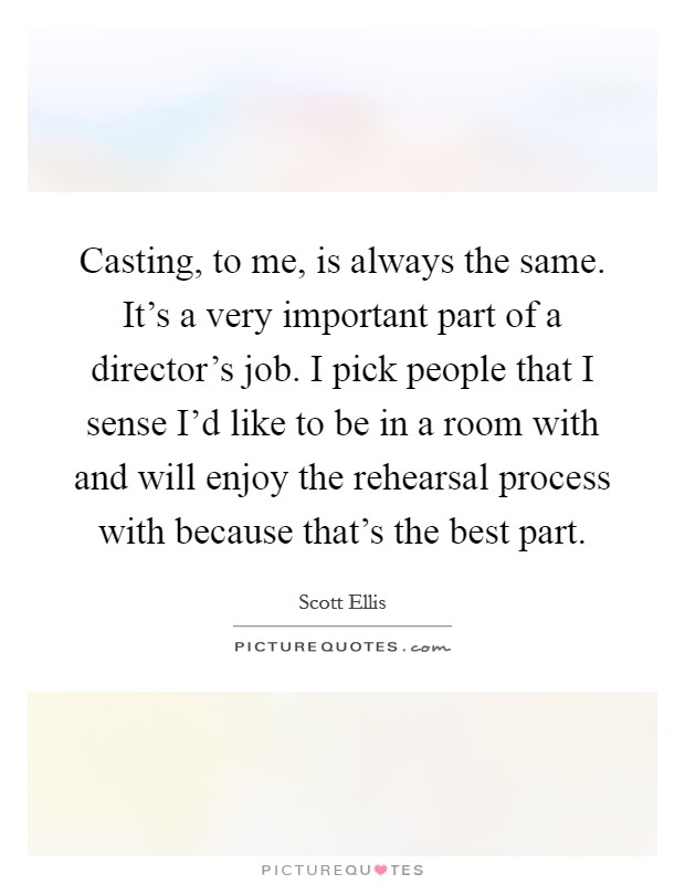 Casting, to me, is always the same. It's a very important part of a director's job. I pick people that I sense I'd like to be in a room with and will enjoy the rehearsal process with because that's the best part. Picture Quote #1