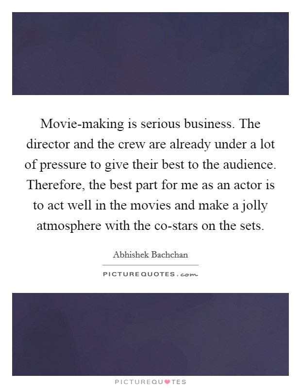 Movie-making is serious business. The director and the crew are already under a lot of pressure to give their best to the audience. Therefore, the best part for me as an actor is to act well in the movies and make a jolly atmosphere with the co-stars on the sets. Picture Quote #1