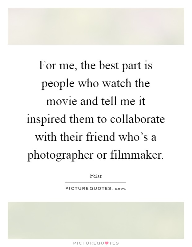 For me, the best part is people who watch the movie and tell me it inspired them to collaborate with their friend who's a photographer or filmmaker. Picture Quote #1