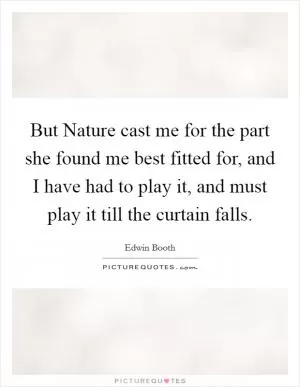 But Nature cast me for the part she found me best fitted for, and I have had to play it, and must play it till the curtain falls Picture Quote #1