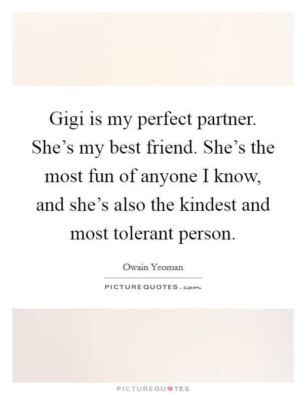Gigi is my perfect partner. She's my best friend. She's the most fun of anyone I know, and she's also the kindest and most tolerant person. Picture Quote #1