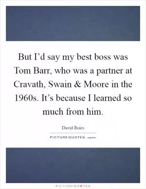 But I’d say my best boss was Tom Barr, who was a partner at Cravath, Swain and Moore in the 1960s. It’s because I learned so much from him Picture Quote #1