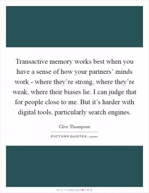 Transactive memory works best when you have a sense of how your partners’ minds work - where they’re strong, where they’re weak, where their biases lie. I can judge that for people close to me. But it’s harder with digital tools, particularly search engines Picture Quote #1